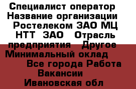 Специалист-оператор › Название организации ­ Ростелеком ЗАО МЦ НТТ, ЗАО › Отрасль предприятия ­ Другое › Минимальный оклад ­ 20 000 - Все города Работа » Вакансии   . Ивановская обл.